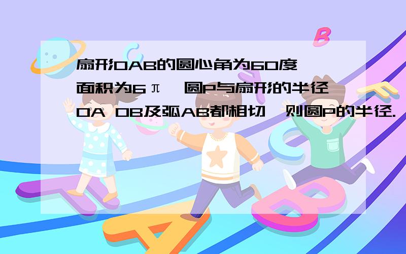 扇形OAB的圆心角为60度,面积为6π,圆P与扇形的半径OA OB及弧AB都相切,则圆P的半径.