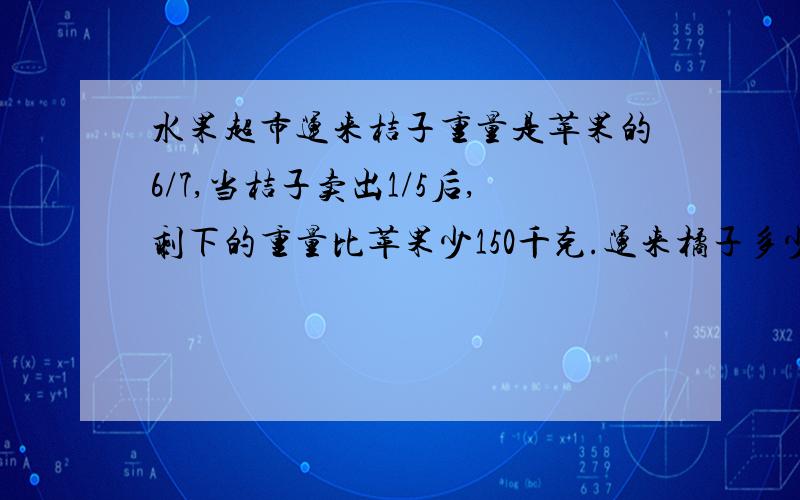 水果超市运来桔子重量是苹果的6/7,当桔子卖出1/5后,剩下的重量比苹果少150千克.运来橘子多少千克?