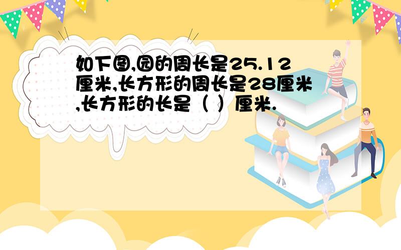 如下图,园的周长是25.12厘米,长方形的周长是28厘米,长方形的长是（ ）厘米.