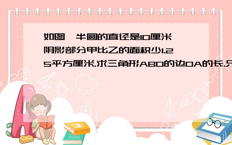 如图,半圆的直径是10厘米,阴影部分甲比乙的面积少1.25平方厘米.求三角形ABO的边OA的长.只要算式或方程.格式要清晰,一目了然.方程解得过程要写下来.要设x的,设Y的那些我不要.