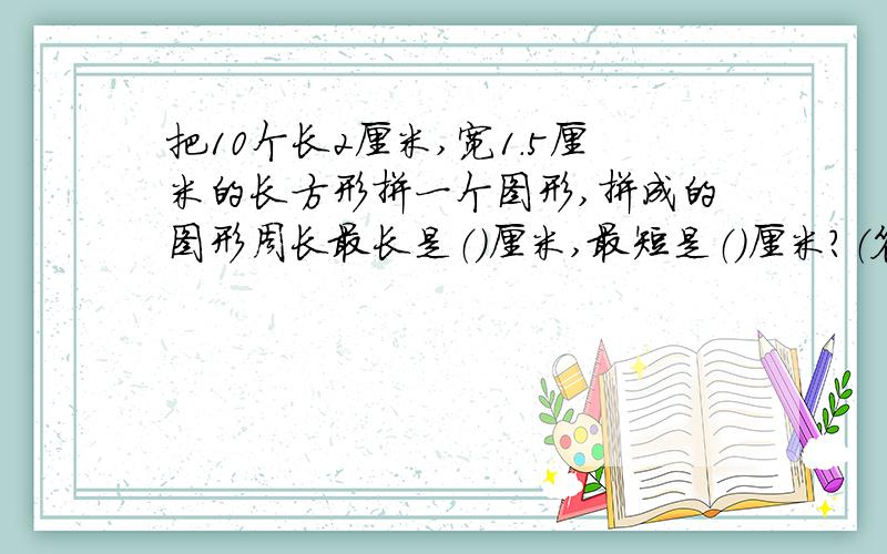 把10个长2厘米,宽1.5厘米的长方形拼一个图形,拼成的图形周长最长是（）厘米,最短是（）厘米?（答对就奖50财富值）