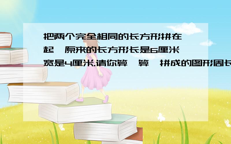 把两个完全相同的长方形拼在一起,原来的长方形长是6厘米,宽是4厘米.请你算一算,拼成的图形周长是多少?怎么列算式?