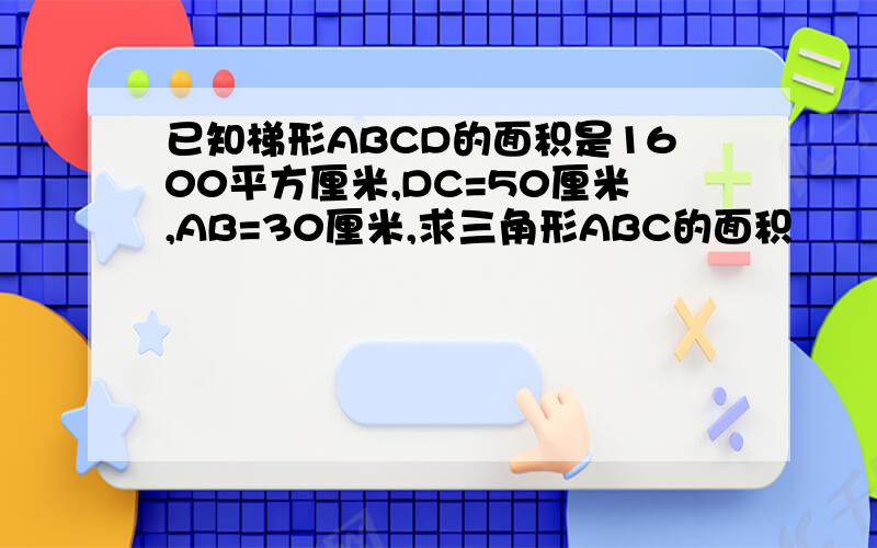 已知梯形ABCD的面积是1600平方厘米,DC=50厘米,AB=30厘米,求三角形ABC的面积