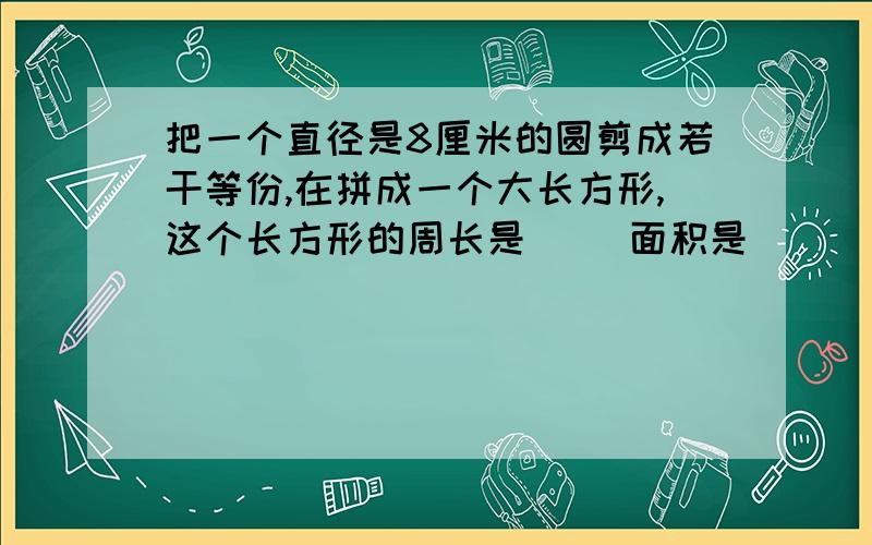 把一个直径是8厘米的圆剪成若干等份,在拼成一个大长方形,这个长方形的周长是() 面积是()