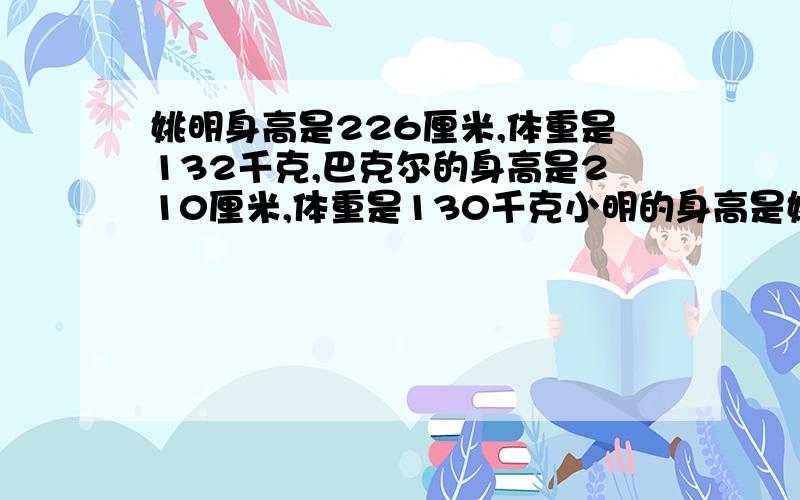 姚明身高是226厘米,体重是132千克,巴克尔的身高是210厘米,体重是130千克小明的身高是姚明身高的5分子3,体重是姚明体重的20分子7,小杰的身高是巴克尔身高的7分子5,体重是巴克尔体重的26分子9