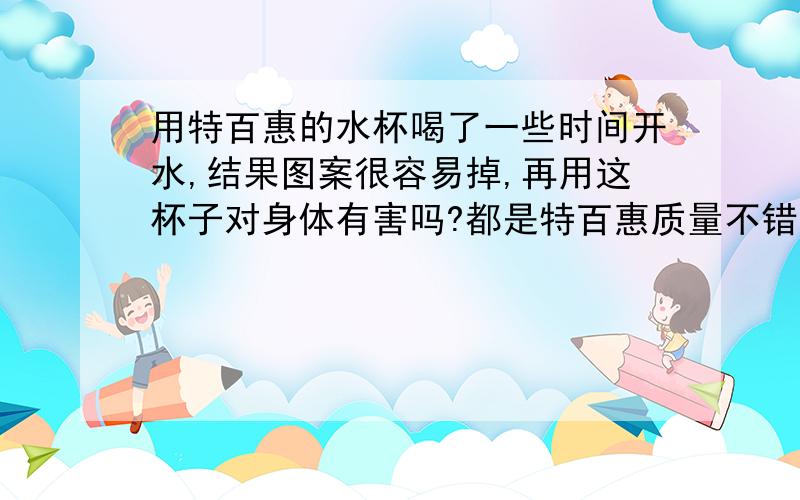 用特百惠的水杯喝了一些时间开水,结果图案很容易掉,再用这杯子对身体有害吗?都是特百惠质量不错,用了半年不到.这些时间喝开水时发现杯子外面的图案都被磨花了,里面还好.只是不知道这