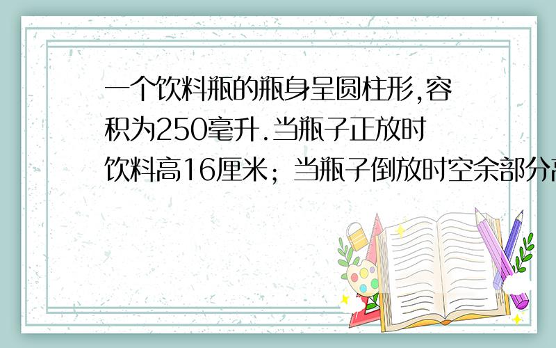 一个饮料瓶的瓶身呈圆柱形,容积为250毫升.当瓶子正放时饮料高16厘米；当瓶子倒放时空余部分高4厘米.请你算一算瓶内饮料为多少毫升?请说明为什么