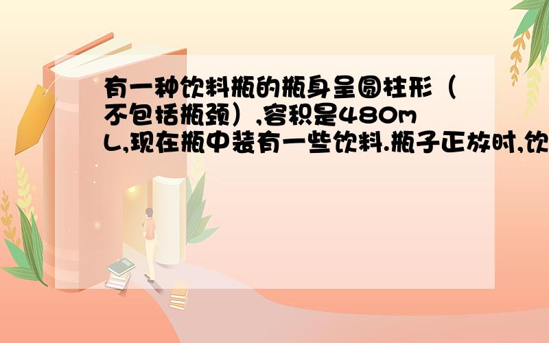 有一种饮料瓶的瓶身呈圆柱形（不包括瓶颈）,容积是480mL,现在瓶中装有一些饮料.瓶子正放时,饮料高度为饮料高度为20cm,倒放时空余部分高度为4cm.瓶内现有饮料多少毫升?