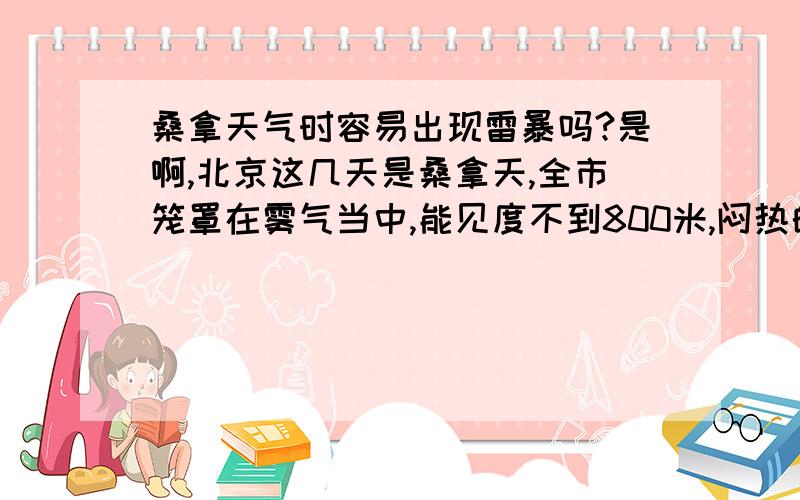 桑拿天气时容易出现雷暴吗?是啊,北京这几天是桑拿天,全市笼罩在雾气当中,能见度不到800米,闷热的要命!头一天下了一场狂风暴雨并伴随强雷电,而且是白昼如夜,11点左右天空黑压压的.但是