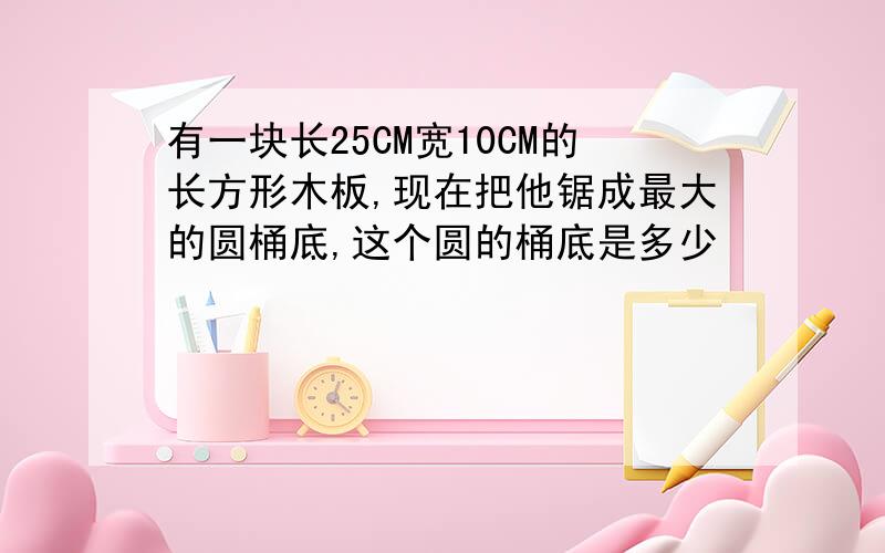 有一块长25CM宽10CM的长方形木板,现在把他锯成最大的圆桶底,这个圆的桶底是多少