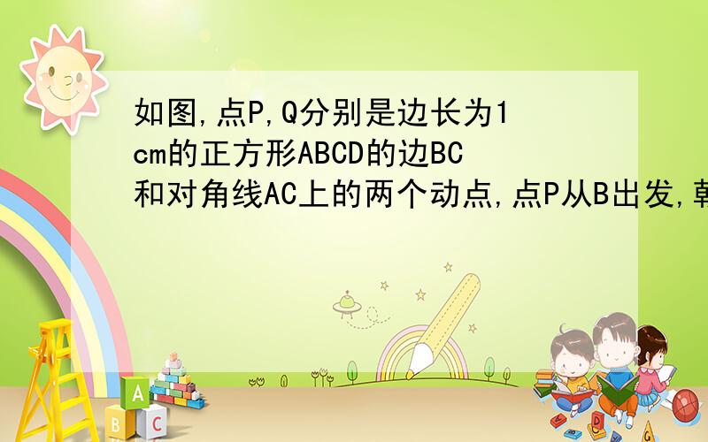 如图,点P,Q分别是边长为1cm的正方形ABCD的边BC和对角线AC上的两个动点,点P从B出发,朝BC方向运动,速度为1cm/s;点Q从从A出发,朝AC方向运动,速度为根号2cm/s,只要有一点运动到点C,两点就停止运动.设