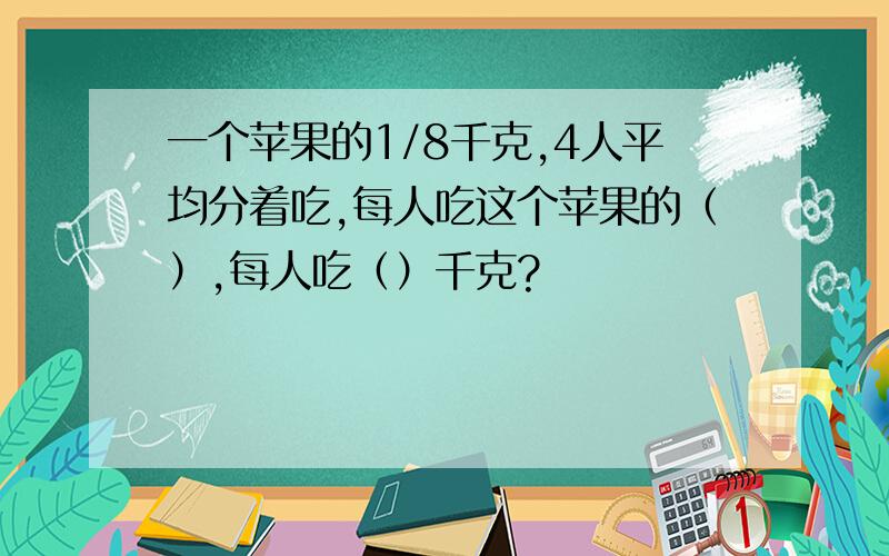 一个苹果的1/8千克,4人平均分着吃,每人吃这个苹果的（）,每人吃（）千克?