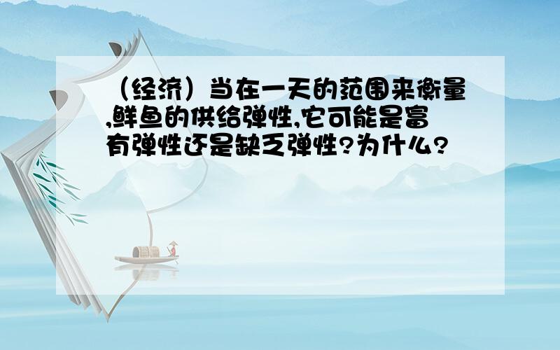 （经济）当在一天的范围来衡量,鲜鱼的供给弹性,它可能是富有弹性还是缺乏弹性?为什么?