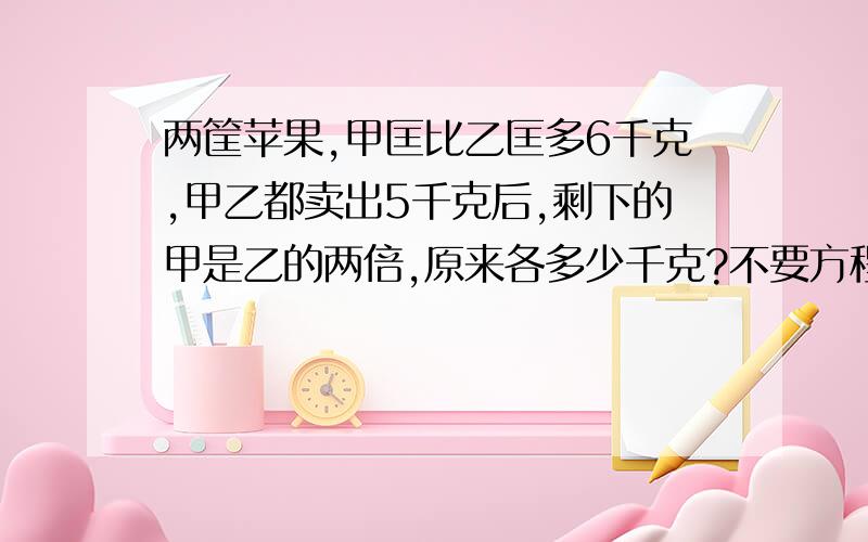 两筐苹果,甲匡比乙匡多6千克,甲乙都卖出5千克后,剩下的甲是乙的两倍,原来各多少千克?不要方程式,要计算答案和列式答案.