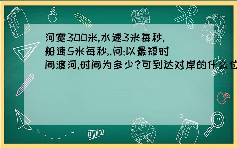 河宽300米,水速3米每秒,船速5米每秒,.问:以最短时间渡河,时间为多少?可到达对岸的什么位置?续上：一最短航程渡河,船头应向何处?渡河时间应为多少?