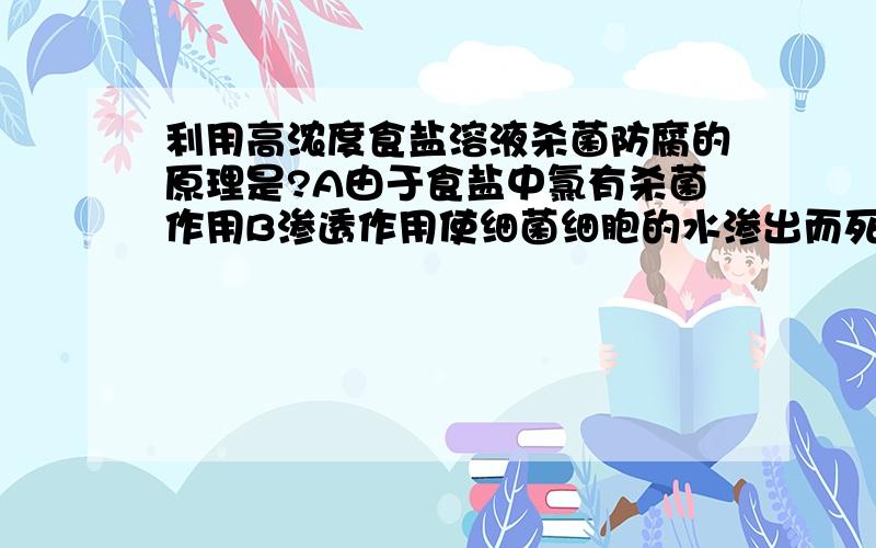 利用高浓度食盐溶液杀菌防腐的原理是?A由于食盐中氯有杀菌作用B渗透作用使细菌细胞的水渗出而死亡