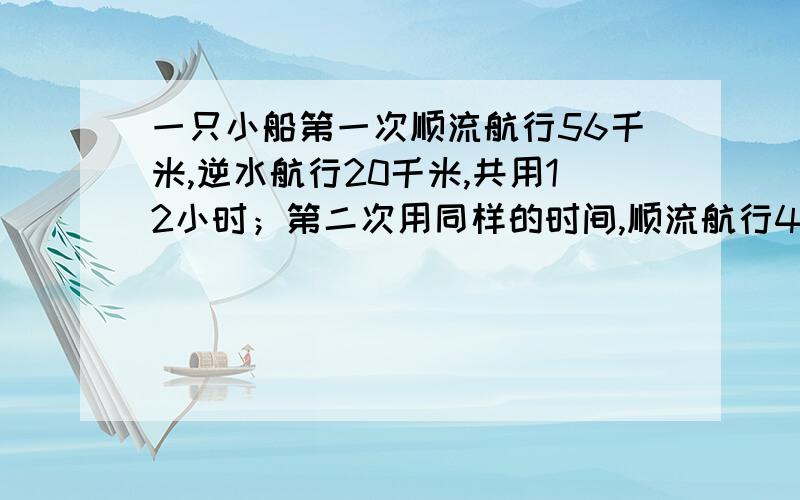 一只小船第一次顺流航行56千米,逆水航行20千米,共用12小时；第二次用同样的时间,顺流航行40千米,逆流航行28千米.这只小船在静水中的速度是多少千米/小时,水流速度是多少千米/小时.（不用