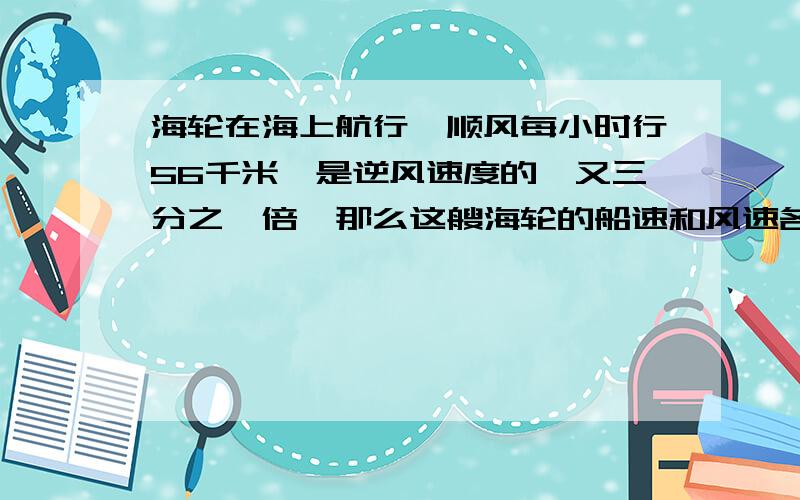 海轮在海上航行,顺风每小时行56千米,是逆风速度的一又三分之一倍,那么这艘海轮的船速和风速各是多少