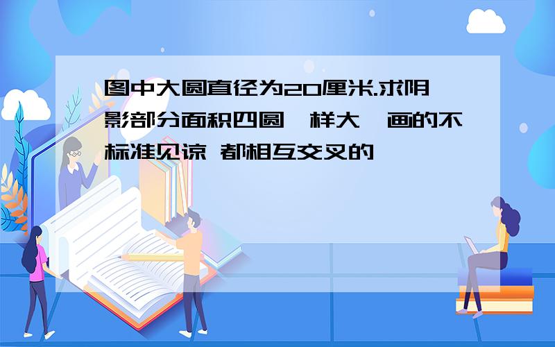 图中大圆直径为20厘米.求阴影部分面积四圆一样大,画的不标准见谅 都相互交叉的