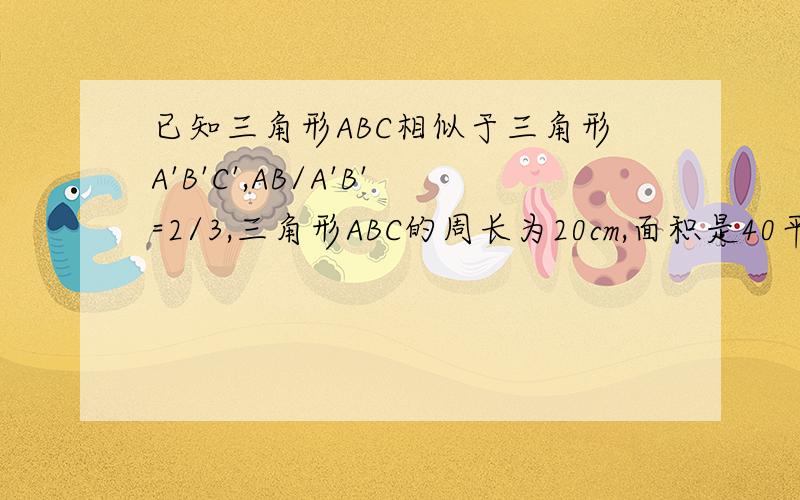 已知三角形ABC相似于三角形A'B'C',AB/A'B'=2/3,三角形ABC的周长为20cm,面积是40平方厘米求三角形A'B'C'的周长 求三角形A'B'C'的面积 了