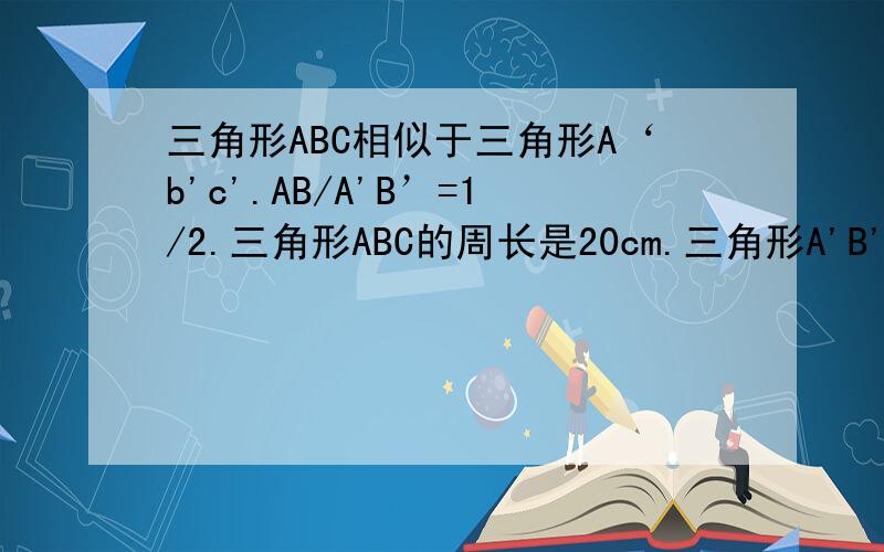 三角形ABC相似于三角形A‘b'c'.AB/A'B’=1/2.三角形ABC的周长是20cm.三角形A'B'C'的面积是64cm^2求：三角形A`B`C`的周长 （3）三角形ABC的面积.请用相似解题