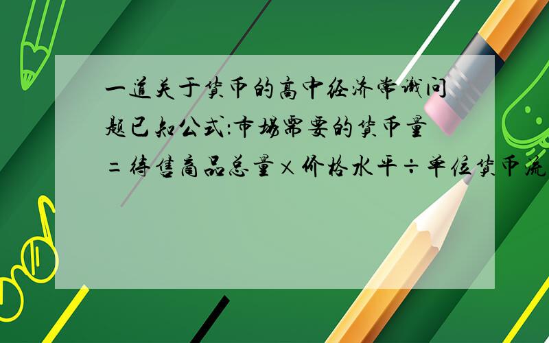 一道关于货币的高中经济常识问题已知公式：市场需要的货币量=待售商品总量×价格水平÷单位货币流通次数.假设市场需要的货币量固定不变,那么单位货币流通次数……A,与待售商品总量成