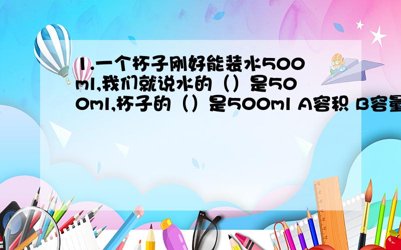 1.一个杯子刚好能装水500ml,我们就说水的（）是500ml,杯子的（）是500ml A容积 B容量 C体积2.把一根长5dm,横截面半径为1dm的圆柱体木料据成两段完全相同的圆柱,表面积增加了多少?原来这跟木料