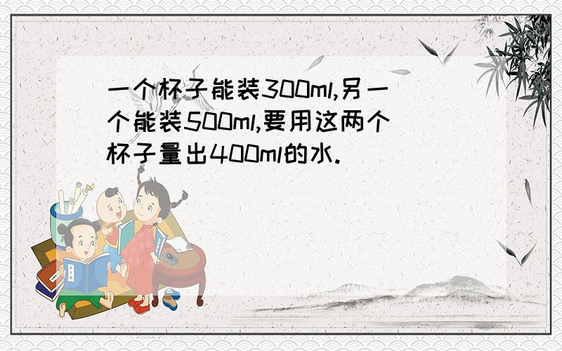 一个杯子能装300ml,另一个能装500ml,要用这两个杯子量出400ml的水.