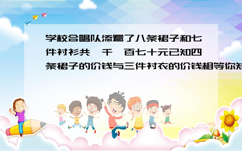 学校合唱队添置了八条裙子和七件衬衫共一千一百七十元已知四条裙子的价钱与三件衬衣的价钱相等你知道裙子和衬衫的单价各是多少元吗?