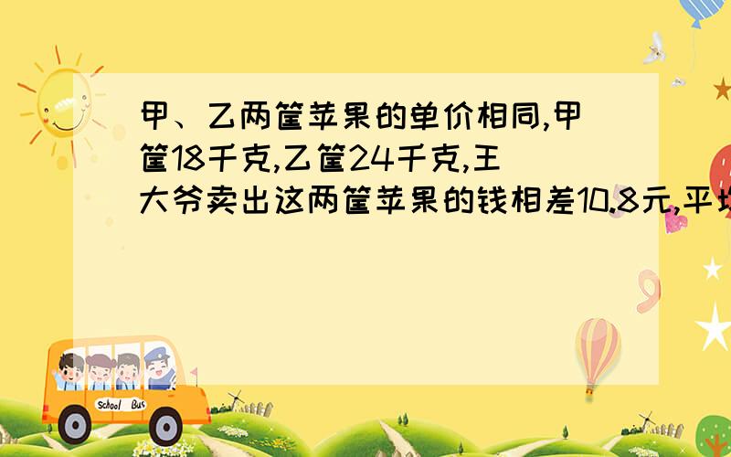 甲、乙两筐苹果的单价相同,甲筐18千克,乙筐24千克,王大爷卖出这两筐苹果的钱相差10.8元,平均每千克多少元?