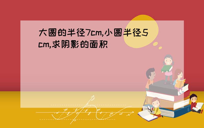 大圆的半径7cm,小圆半径5cm,求阴影的面积