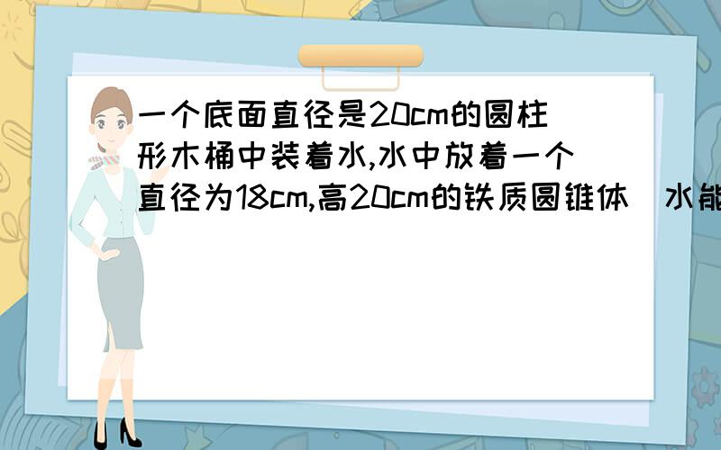 一个底面直径是20cm的圆柱形木桶中装着水,水中放着一个直径为18cm,高20cm的铁质圆锥体(水能淹没圆锥体)当圆锥体.从水中取出后,桶内的水将降下多少厘米