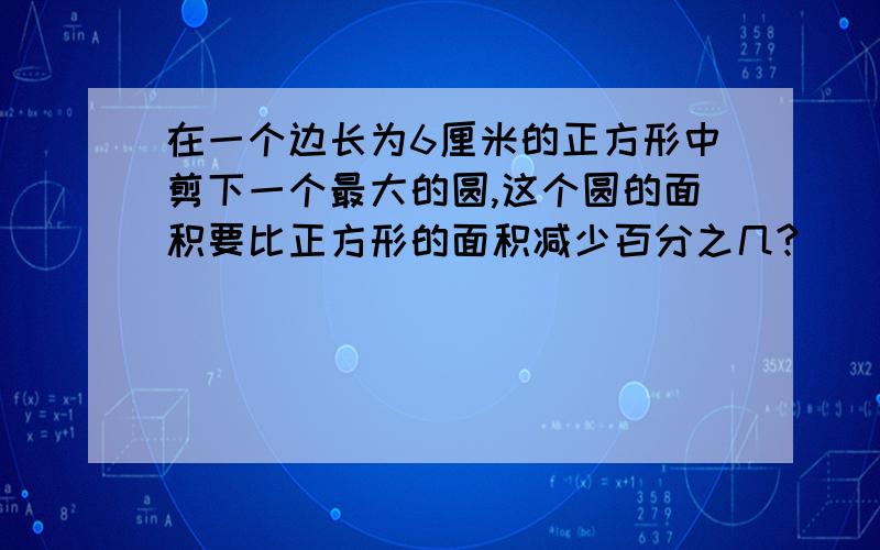 在一个边长为6厘米的正方形中剪下一个最大的圆,这个圆的面积要比正方形的面积减少百分之几?