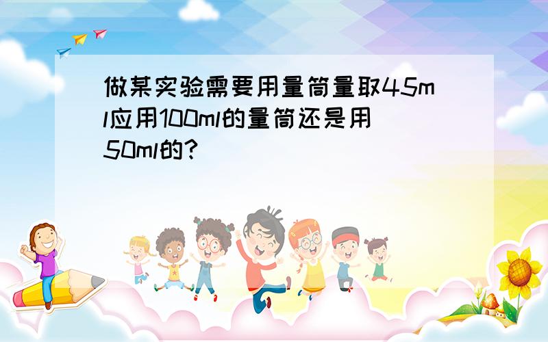 做某实验需要用量筒量取45ml应用100ml的量筒还是用50ml的?