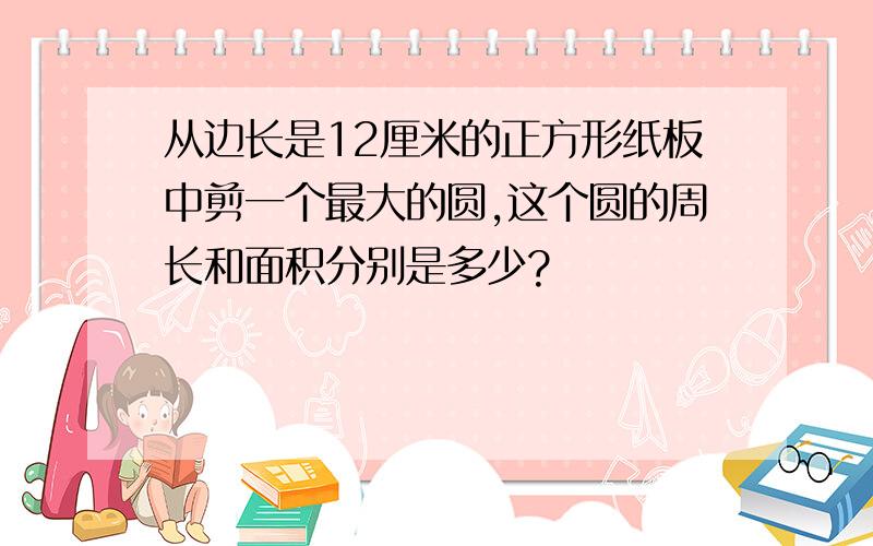 从边长是12厘米的正方形纸板中剪一个最大的圆,这个圆的周长和面积分别是多少?