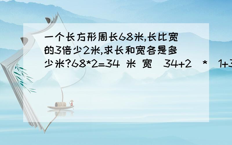 一个长方形周长68米,长比宽的3倍少2米,求长和宽各是多少米?68*2=34 米 宽（34+2）*（1+3）=9 米 长的9乘3-2=25米?这个算式里的(1+3)?