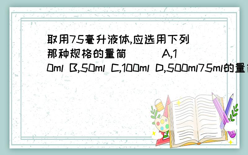 取用75毫升液体,应选用下列那种规格的量筒（ ） A,10ml B,50ml C,100ml D,500ml75ml的量筒与100ml，500ml的量筒有什么区别？