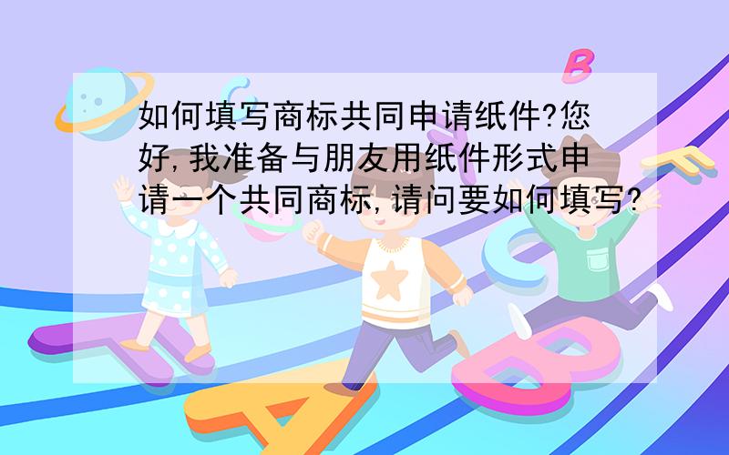 如何填写商标共同申请纸件?您好,我准备与朋友用纸件形式申请一个共同商标,请问要如何填写?