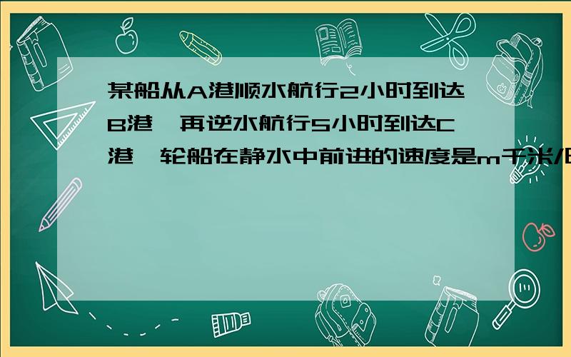 某船从A港顺水航行2小时到达B港,再逆水航行5小时到达C港,轮船在静水中前进的速度是m千米/时,水流的速度是a千米/时,（1）轮船共航行了多少千米?（2）轮船在静水总前进的速度是80千米/时,