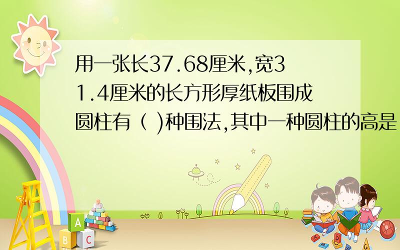 用一张长37.68厘米,宽31.4厘米的长方形厚纸板围成圆柱有（ )种围法,其中一种圆柱的高是（ )厘米,底面直径是（ ）厘米,另一种圆柱的高是（ ）厘米,底面直径是（ ）厘米