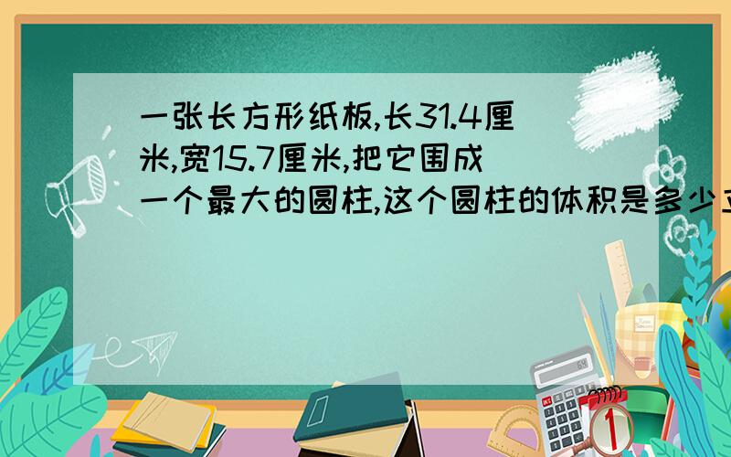 一张长方形纸板,长31.4厘米,宽15.7厘米,把它围成一个最大的圆柱,这个圆柱的体积是多少立方厘米