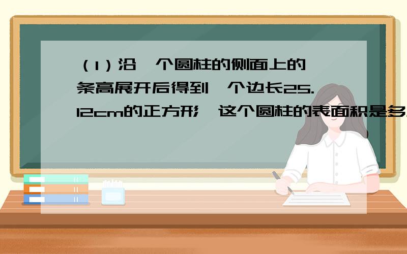 （1）沿一个圆柱的侧面上的一条高展开后得到一个边长25.12cm的正方形,这个圆柱的表面积是多少平方厘米?（2）西南大学为新毕业的学生制作了博士帽,由一个边长是40cm的正方形和一个底面周