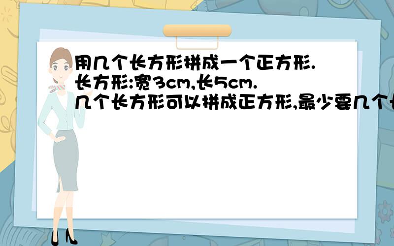 用几个长方形拼成一个正方形.长方形:宽3cm,长5cm.几个长方形可以拼成正方形,最少要几个长方形