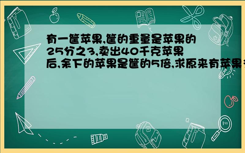 有一筐苹果,筐的重量是苹果的25分之3,卖出40千克苹果后,余下的苹果是筐的5倍,求原来有苹果多少千克