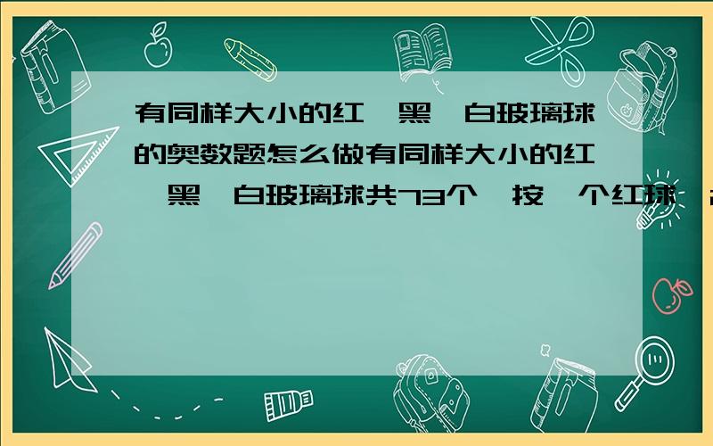 有同样大小的红、黑、白玻璃球的奥数题怎么做有同样大小的红、黑、白玻璃球共73个,按一个红球,2个黑球,3个白球的顺序排列着.三种颜色的玻璃球各占总数的几分之几?第68个玻璃球是什么