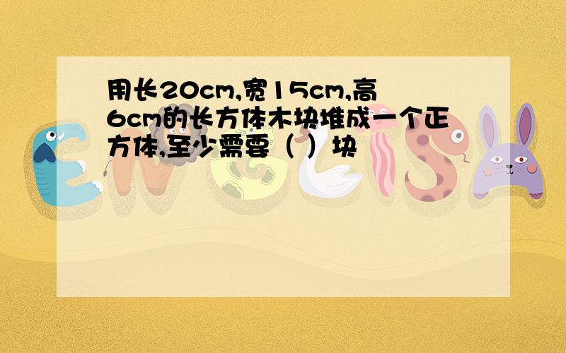 用长20cm,宽15cm,高6cm的长方体木块堆成一个正方体,至少需要（ ）块