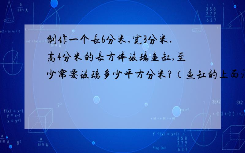 制作一个长6分米,宽3分米,高4分米的长方体玻璃鱼缸,至少需要玻璃多少平方分米?（鱼缸的上面没有玻璃）制成的鱼缸体积是多少立方分米?快