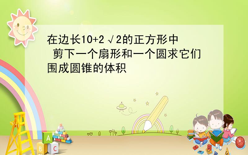 在边长10+2√2的正方形中 剪下一个扇形和一个圆求它们围成圆锥的体积