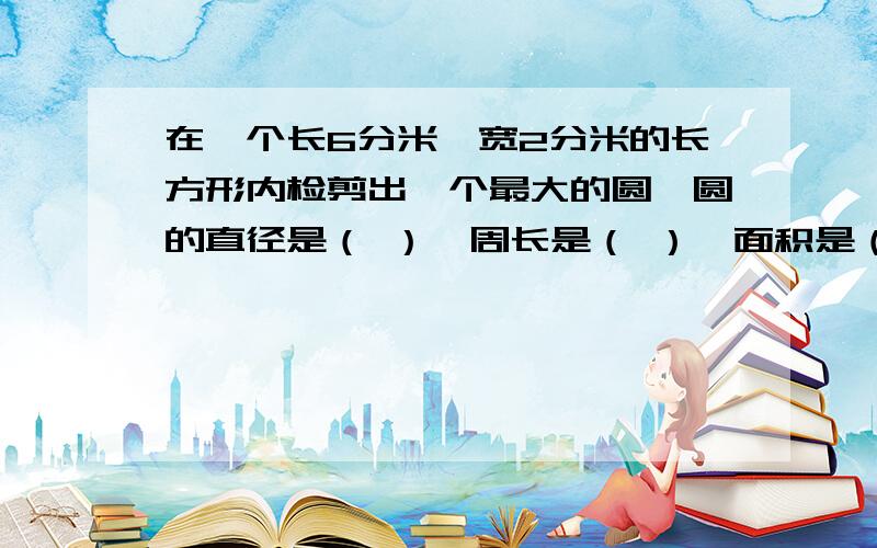 在一个长6分米,宽2分米的长方形内检剪出一个最大的圆,圆的直径是（ ）,周长是（ ）,面积是（ ）最多可能剪（ ）这样的圆.