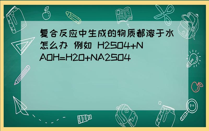 复合反应中生成的物质都溶于水怎么办 例如 H2SO4+NAOH=H2O+NA2SO4